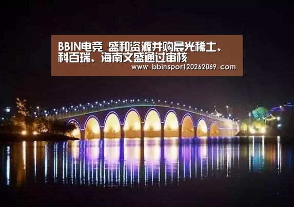 BBIN电竞_盛和资源并购晨光稀土、科百瑞、海南文盛通过审核(图2) BBIN下载